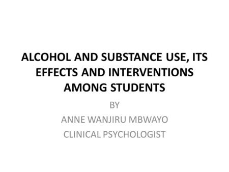 ALCOHOL AND SUBSTANCE USE, ITS EFFECTS AND INTERVENTIONS AMONG STUDENTS BY ANNE WANJIRU MBWAYO CLINICAL PSYCHOLOGIST.