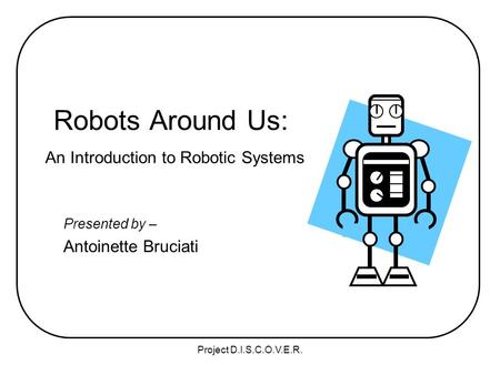 Project D.I.S.C.O.V.E.R. Robots Around Us: An Introduction to Robotic Systems Presented by – Antoinette Bruciati.