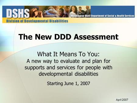 Starting June 1, 2007 The New DDD Assessment What It Means To You: A new way to evaluate and plan for supports and services for people with developmental.