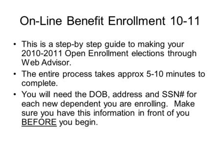 On-Line Benefit Enrollment 10-11 This is a step-by step guide to making your 2010-2011 Open Enrollment elections through Web Advisor. The entire process.