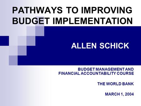 PATHWAYS TO IMPROVING BUDGET IMPLEMENTATION BUDGET MANAGEMENT AND FINANCIAL ACCOUNTABILITY COURSE THE WORLD BANK MARCH 1, 2004 ALLEN SCHICK.