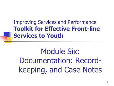 1 Improving Services and Performance Toolkit for Effective Front-line Services to Youth Module Six: Documentation: Record- keeping, and Case Notes.