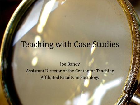 Teaching with Case Studies Joe Bandy Assistant Director of the Center for Teaching Affiliated Faculty in Sociology.