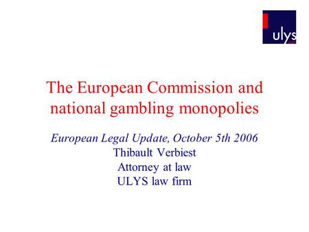 The European Commission and national gambling monopolies European Legal Update, October 5th 2006 Thibault Verbiest Attorney at law ULYS law firm.