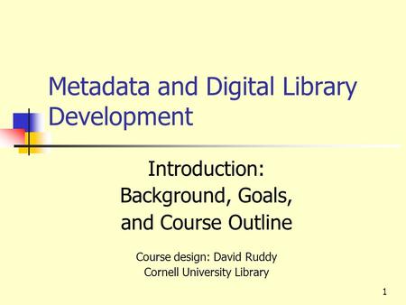 Metadata and Digital Library Development Introduction: Background, Goals, and Course Outline Course design: David Ruddy Cornell University Library 1.