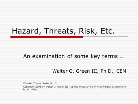 Hazard, Threats, Risk, Etc. An examination of some key terms … Walter G. Green III, Ph.D., CEM Disaster Theory Series No. 3 Copyright 2008 by Walter G.