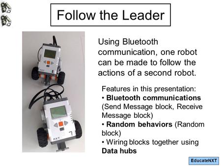 EducateNXT Follow the Leader Using Bluetooth communication, one robot can be made to follow the actions of a second robot. Features in this presentation: