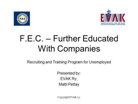 Copyright EVAK r.y. F.E.C. – Further Educated With Companies Recruiting and Training Program for Unemployed Presented by: EVAK Ry. Matti Pettay.