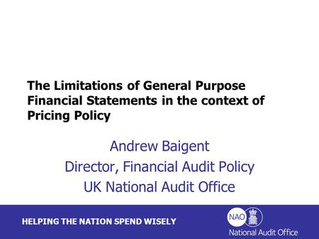 HELPING THE NATION SPEND WISELY Andrew Baigent Director, Financial Audit Policy UK National Audit Office The Limitations of General Purpose Financial Statements.