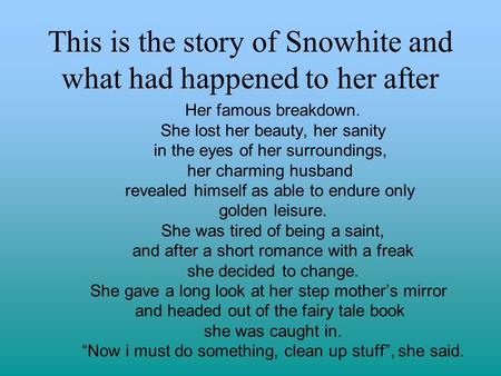 This is the story of Snowhite and what had happened to her after Her famous breakdown. She lost her beauty, her sanity in the eyes of her surroundings,