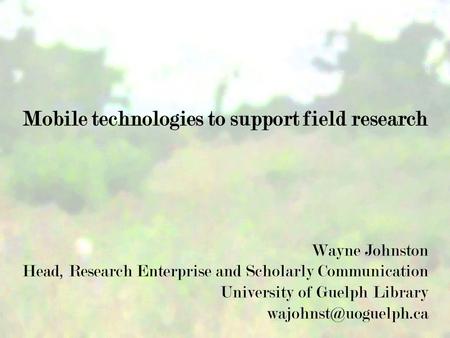 Mobile technologies to support field research Wayne Johnston Head, Research Enterprise and Scholarly Communication University of Guelph Library