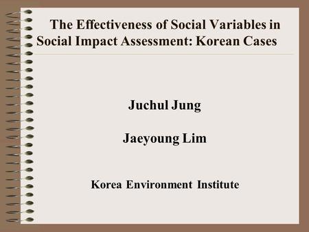 The Effectiveness of Social Variables in Social Impact Assessment: Korean Cases Juchul Jung Jaeyoung Lim Korea Environment Institute.