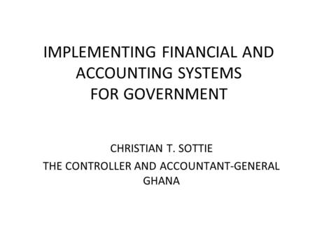 IMPLEMENTING FINANCIAL AND ACCOUNTING SYSTEMS FOR GOVERNMENT CHRISTIAN T. SOTTIE THE CONTROLLER AND ACCOUNTANT-GENERAL GHANA.