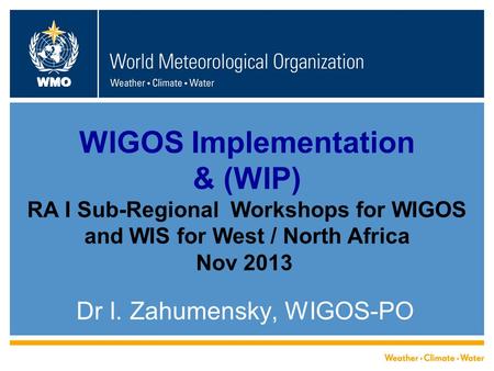 WMO WIGOS Implementation & (WIP) RA I Sub-Regional Workshops for WIGOS and WIS for West / North Africa Nov 2013 Dr I. Zahumensky, WIGOS-PO.