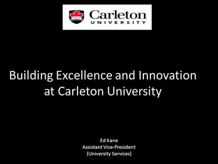 Building Excellence and Innovation at Carleton University Ed Kane Assistant Vice-President (University Services)