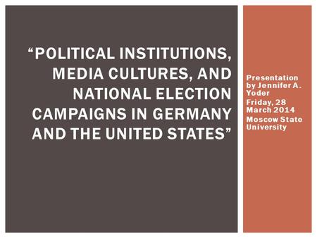 Presentation by Jennifer A. Yoder Friday, 28 March 2014 Moscow State University “POLITICAL INSTITUTIONS, MEDIA CULTURES, AND NATIONAL ELECTION CAMPAIGNS.