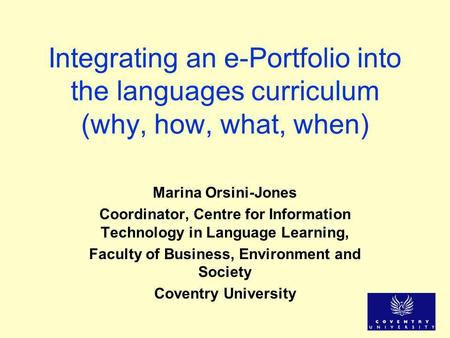 Integrating an e-Portfolio into the languages curriculum (why, how, what, when) Marina Orsini-Jones Coordinator, Centre for Information Technology in Language.