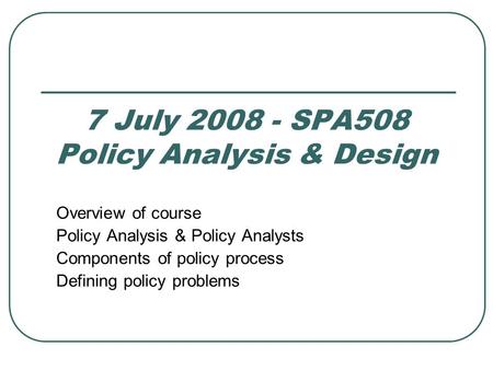 7 July 2008 - SPA508 Policy Analysis & Design Overview of course Policy Analysis & Policy Analysts Components of policy process Defining policy problems.