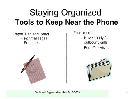 Tools and Organization Rev. 5/13/20091 Staying Organized Tools to Keep Near the Phone Paper, Pen and Pencil –For messages –For notes ____________________________.