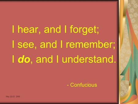 May 22-23, 2006 I hear, and I forget; I see, and I remember; I do, and I understand. - Confucious.