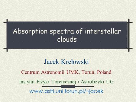 Absorption spectra of interstellar clouds Jacek Krełowski Centrum Astronomii UMK, Toruń, Poland Instytut Fizyki Toretycznej i Astrofizyki UG www.astri.uni.torun.pl/~jacek.