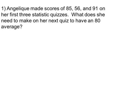 1) Angelique made scores of 85, 56, and 91 on her first three statistic quizzes. What does she need to make on her next quiz to have an 80 average?