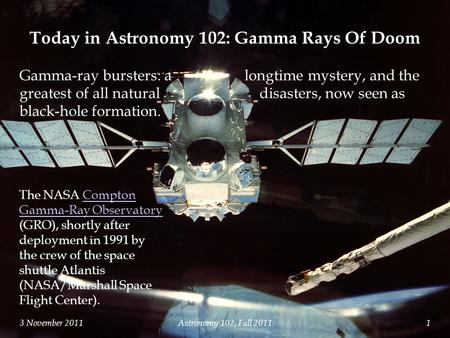 3 November 2011Astronomy 102, Fall 20111 The NASA Compton Gamma-Ray Observatory (GRO), shortly after deployment in 1991 by the crew of the space shuttle.