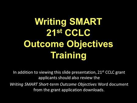 Writing SMART 21 st CCLC Outcome Objectives Training In addition to viewing this slide presentation, 21 st CCLC grant applicants should also review the.