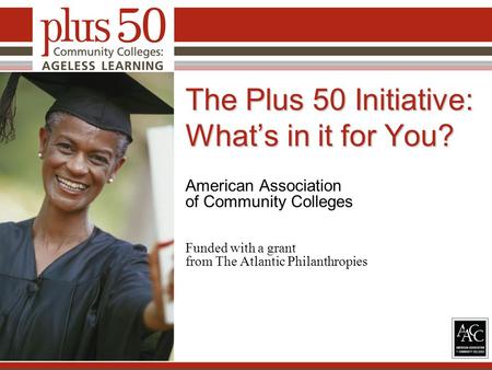 The Plus 50 Initiative: What’s in it for You? American Association of Community Colleges Funded with a grant from The Atlantic Philanthropies 1.