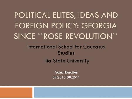 POLITICAL ELITES, IDEAS AND FOREIGN POLICY: GEORGIA SINCE ``ROSE REVOLUTION`` International School for Caucasus Studies Ilia State University Project Duration.