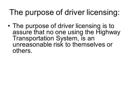 The purpose of driver licensing: The purpose of driver licensing is to assure that no one using the Highway Transportation System, is an unreasonable risk.