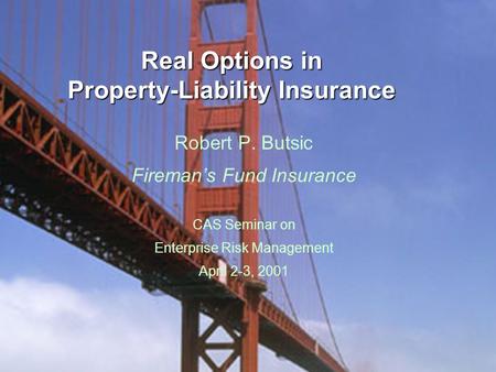 Real Options in Property-Liability Insurance Robert P. Butsic Fireman’s Fund Insurance CAS Seminar on Enterprise Risk Management April 2-3, 2001.