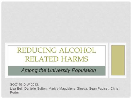 REDUCING ALCOHOL RELATED HARMS Among the University Population SOC*4010 W 2013: Lisa Bell, Danielle Sutton, Mariya-Magdalena Gineva, Sean Paulset, Chris.