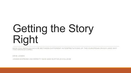 Getting the Story Right HOW YOU SHOULD CHOOSE BETWEEN DIFFERENT INTERPRETATIONS OF THE EUROPEAN CRISIS (AND WHY YOU SHOULD CARE) ERIK JONES JOHNS HOPKINS.