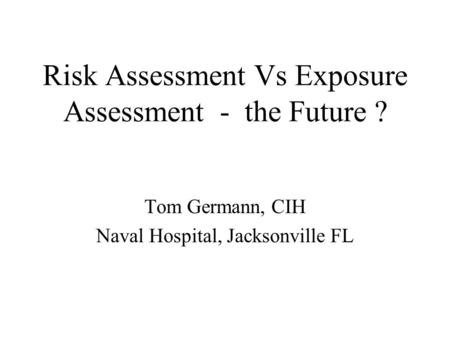 Risk Assessment Vs Exposure Assessment - the Future ? Tom Germann, CIH Naval Hospital, Jacksonville FL.