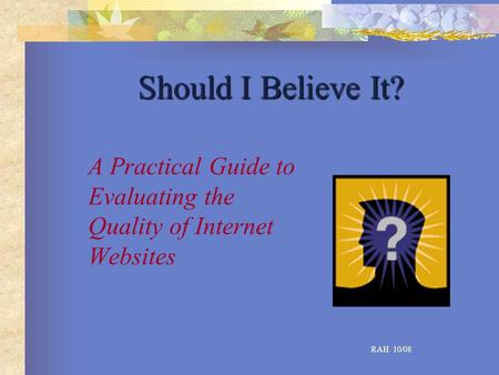 Should I Believe It? A Practical Guide to Evaluating the Quality of Internet Websites RAH 10/08.