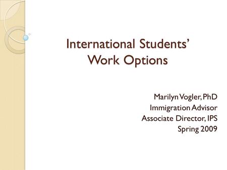 International Students’ Work Options Marilyn Vogler, PhD Immigration Advisor Associate Director, IPS Spring 2009.