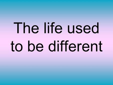 The life used to be different