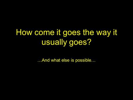 How come it goes the way it usually goes? …And what else is possible…