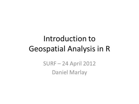 Introduction to Geospatial Analysis in R SURF – 24 April 2012 Daniel Marlay.