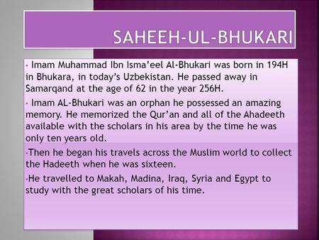 Imam Muhammad Ibn Isma’eel Al-Bhukari was born in 194H in Bhukara, in today’s Uzbekistan. He passed away in Samarqand at the age of 62 in the year 256H.