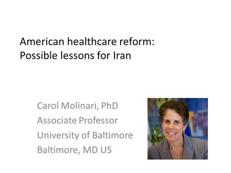 American healthcare reform: Possible lessons for Iran Carol Molinari, PhD Associate Professor University of Baltimore Baltimore, MD US.