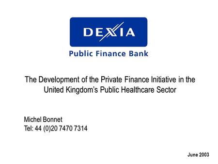 The Development of the Private Finance Initiative in the United Kingdom’s Public Healthcare Sector Michel Bonnet Tel: 44 (0)20 7470 7314 June 2003.