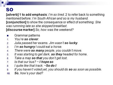 So [adverb] 1 to add emphasis: I’m so tired. 2 to refer back to something mentioned before: I’m South African and so is my husband. [conjunction] to show.