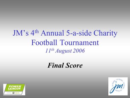 JM’s 4 th Annual 5-a-side Charity Football Tournament 11 th August 2006 Final Score.