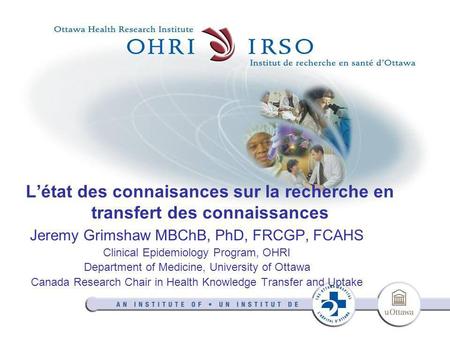 L’état des connaisances sur la recherche en transfert des connaissances Jeremy Grimshaw MBChB, PhD, FRCGP, FCAHS Clinical Epidemiology Program, OHRI Department.