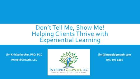 Don’t Tell Me, Show Me! Helping Clients Thrive with Experiential Learning Jim Knickerbocker, PhD, PCC Intrepid Growth, LLC 831-272-4546.