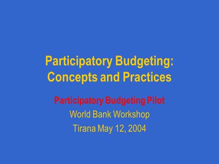 Participatory Budgeting: Concepts and Practices Participatory Budgeting Pilot World Bank Workshop Tirana May 12, 2004.