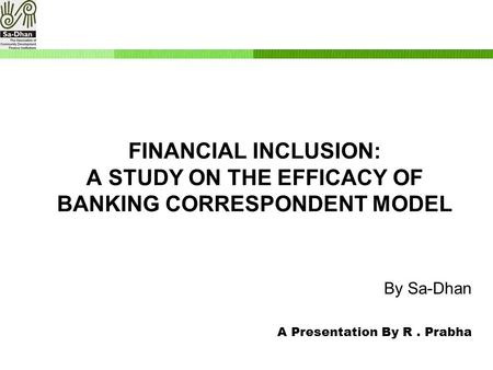 By Sa-Dhan A Presentation By R. Prabha FINANCIAL INCLUSION: A STUDY ON THE EFFICACY OF BANKING CORRESPONDENT MODEL.