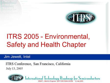 1 DRAFT – Work In Progress - NOT FOR PUBLICATION 13 July 2005 ITRS 2005 - Environmental, Safety and Health Chapter ITRS Conference, San Francisco, California.